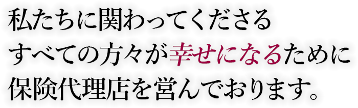 私たちに関わってくださるすべての方々が幸せになるために保険代理店を営んでおります。